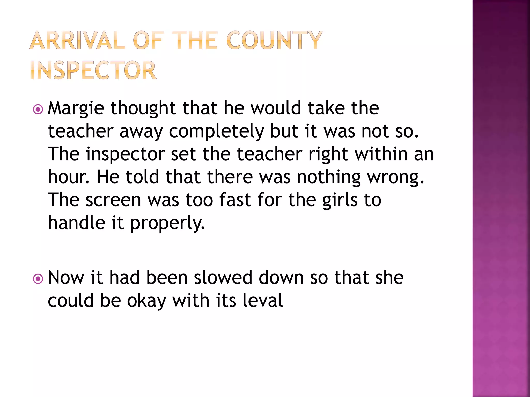  Margie thought that he would take the
teacher away completely but it was not so.
The inspector set the teacher right within an
hour. He told that there was nothing wrong.
The screen was too fast for the girls to
handle it properly.
 Now it had been slowed down so that she
could be okay with its leval
 