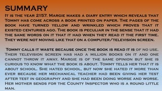 SUMMARY
It is the year 2157. Margie makes a diary entry which reveals that
Tommy has come across a book printed on paper. The pages of the
book have turned yellow and wrinkled which proves that it
existed centuries ago. The book is peculiar in the sense that it had
the same words on it that it had when they read it the first time.
They were not moving like that on a computer/television screen.
Tommy calls it waste because once the book is read it is of no use.
Their television screen has had a million books on it and one
cannot throw it away. Margie is of the same opinion but she is
curious to know what the book is about. Tommy tells her that it is
about school. She hated school, but now she hated it more than
ever because her mechanical teacher had been giving her test
after test in geography and she had been doing worse and worse.
Her mother sends for the County Inspector who is a round little
man.
 