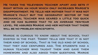 He takes the television teacher apart and sets it
right within an hour which only increases Margie’s
disappointment. He tells her mother that it was not
Margie’s fault but the geography sector of the
mechanical teacher was geared a little too quick
and he has slowed that to an average ten-year
level. He assures Margie and her mother that there
will be no problem henceforth.
Margie is curious to know about the school that
existed in the past. Tommy tells her that it is not
their kind of school. That is the old kind of school
that they had centuries ago. The students had a
human teacher who taught them and gave them
homework and also asked them questions. Margie
 