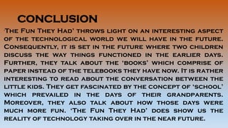 CONCLUSION
‘The Fun They Had’ throws light on an interesting aspect
of the technological world we will have in the future.
Consequently, it is set in the future where two children
discuss the way things functioned in the earlier days.
Further, they talk about the ‘books’ which comprise of
paper instead of the telebooks they have now. It is rather
interesting to read about the conversation between the
little kids. They get fascinated by the concept of ‘school’
which prevailed in the days of their grandparents.
Moreover, they also talk about how those days were
much more fun. ‘The Fun They Had’ does show us the
reality of technology taking over in the near future.
 