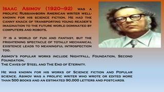 Isaac Asimov (1920–92) was a
prolific Russian-born American writer well-
known for his science fiction. He had the
canny knack of transporting young reader’s
imagination to the future world dominated by
computers and robots.
It is a world of fun and fantasy, but the
frightening spectacle of totally mechanical
existence leads to meaningful introspection
too.
Asimov’s popular works include Nightfall, Foundation, Second
Foundation,
The Caves of Steel and The End of Eternity.
He was known for his works of Science fiction and Popular
science. Asimov was a prolific writer who wrote or edited more
than 500 books and an estimated 90,000 letters and postcards.
 