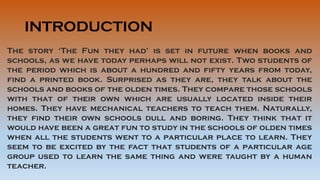 INTRODUCTION
The story ‘The Fun they had’ is set in future when books and
schools, as we have today perhaps will not exist. Two students of
the period which is about a hundred and fifty years from today,
find a printed book. Surprised as they are, they talk about the
schools and books of the olden times. They compare those schools
with that of their own which are usually located inside their
homes. They have mechanical teachers to teach them. Naturally,
they find their own schools dull and boring. They think that it
would have been a great fun to study in the schools of olden times
when all the students went to a particular place to learn. They
seem to be excited by the fact that students of a particular age
group used to learn the same thing and were taught by a human
teacher.
 