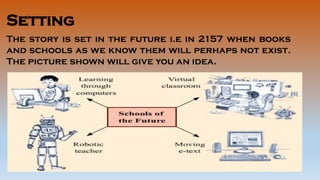 Setting
The story is set in the future i.e in 2157 when books
and schools as we know them will perhaps not exist.
The picture shown will give you an idea.
 