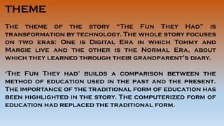 THEME
The theme of the story “The Fun They Had” is
transformation by technology. The whole story focuses
on two eras: One is Digital Era in which Tommy and
Margie live and the other is the Normal Era, about
which they learned through their grandparent’s diary.
‘The Fun They had’ builds a comparison between the
method of education used in the past and the present.
The importance of the traditional form of education has
been highlighted in the story. The computerized form of
education had replaced the traditional form.
 