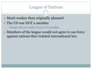 League of Nations

 Much weaker than originally planned
 The US was NOT a member
   Senate did not ratify Treaty of Versailles

 Members of the league would not agree to use force
  against nations that violated international law.
 
