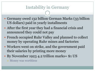 Instability in Germany

 Germany owed 132 billion German Marks (33 billion
    US dollars) paid in yearly installments
   After the first year they had a financial crisis and
    announced they could not pay
   French occupied Ruhr Valley and planned to collect
    money by operating Ruhr mines and factories
   Workers went on strike, and the government paid
    their salaries by printing more money
   By November 1923 4.2 trillion marks= $1 US
       Money was worthless
 
