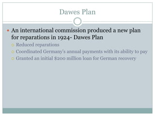 Dawes Plan

 An international commission produced a new plan
 for reparations in 1924- Dawes Plan
    Reduced reparations
    Coordinated Germany’s annual payments with its ability to pay
    Granted an initial $200 million loan for German recovery
 