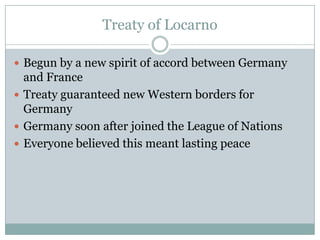 Treaty of Locarno

 Begun by a new spirit of accord between Germany
  and France
 Treaty guaranteed new Western borders for
  Germany
 Germany soon after joined the League of Nations
 Everyone believed this meant lasting peace
 