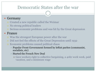 Democratic States after the war

 Germany
    Created a new republic called the Weimar
    No strong political leaders
    Serious economic problems and was hit by the Great depression
 France
    Was the strongest European power after the war
    Did not feel the effects of the Great Depression until 1932
    Economic problems caused political chaos
      Popular Front Government formed by leftist parites (communist,
       socialists, etc)
      Started the French New Deal
        Gave workers right to collective bargaining, a 40hr work week, paid
         vacation, and a minimum wage
 