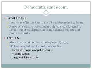 Democratic states cont.

 Great Britain
   Lost many of its markets to the US and Japan during the war

   A new conservative government claimed credit for getting
    Britain out of the depression using balanced budgets and
    protective tariffs
 The U.S.
   More than 12 million were unemployed by 1933

   FDR was elected and formed the New Deal
     Increased program of public works
     Welfare system
     1935 Social Security Act
 
