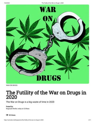 7/24/2020 The Futility of the War on Drugs in 2020
https://cannabis.net/blog/opinion/the-futility-of-the-war-on-drugs-in-2020 2/11
WAR ON DRUGS
The Futility of the War on Drugs in
2020
The War on Drugs is a big waste of time in 2020
Posted by:
Reginald Reefer, today at 12:00am
  93 Views
 
