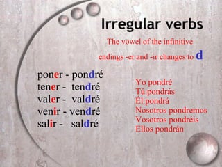 Irregular verbs pon e r - pon d r é ten e r -  ten d r é val e r -  val d ré ven i r - ven d ré sal i r -  sal d ré Yo pondr é Tú  pond rás Él  pond rá Nosotros  pond remos Vosotros  pond réis Ellos  pond rán The vowel of the infinitive endings -er and -ir changes to  d 