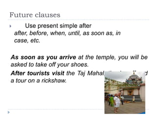 Future clauses


Use present simple after
after, before, when, until, as soon as, in
case, etc.

As soon as you arrive at the temple, you will be
asked to take off your shoes.
After tourists visit the Taj Mahal, they’re offered
a tour on a rickshaw.

 