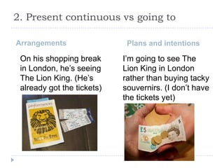 2. Present continuous vs going to
Arrangements

On his shopping break
in London, he’s seeing
The Lion King. (He’s
already got the tickets)

Plans and intentions

I’m going to see The
Lion King in London
rather than buying tacky
souvernirs. (I don’t have
the tickets yet)

 