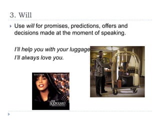 3. Will


Use will for promises, predictions, offers and
decisions made at the moment of speaking.
I’ll help you with your luggage.
I’ll always love you.

 