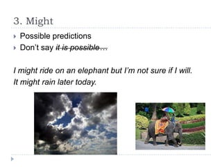 3. Might



Possible predictions
Don’t say it is possible…

I might ride on an elephant but I’m not sure if I will.
It might rain later today.

 