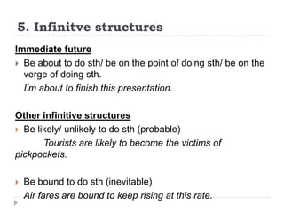 5. Infinitve structures
Immediate future
 Be about to do sth/ be on the point of doing sth/ be on the
verge of doing sth.
I’m about to finish this presentation.
Other infinitive structures
 Be likely/ unlikely to do sth (probable)
Tourists are likely to become the victims of
pickpockets.


Be bound to do sth (inevitable)
Air fares are bound to keep rising at this rate.

 
