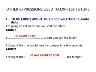 OTHER EXPRESSIONS USED TO EXPRESS FUTURE
1. TO BE (JUST) ABOUT TO +infinitive: (“Estar a punto
de”)
I’m going to eat now; can you call me later?
ABOUT
I…………………………………………….; can you call me later?
I thought that he would lose his temper in a few seconds.
ABOUT
I thought that………………………………………………….his temper
‘M ABOUT TO EAT
HE WAS ABOUT TO LOSE
 
