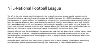 NFL-National Football League
The NFL is the most popular sport in the America but is rapidly becoming a more popular sport across the
globe and the league try to push advertising more worldwide. Every year since 2007 teams have come across
the play a game in London and that has only become more and more popular as time as progressed. 2020 has
been the only year where no team came because the pandemic. But this year the games were both fantastic
and I was lucky enough to visit both games and the atmosphere was electric and seeing just how popular the
games have become is amazing for me because I became a fan in 2017 and since then every Sunday I have sat
watching NFL redzone or trying to watch every game in the playoffs and even the Super Bowl.
I became a fan because the limited games that were shown back then was when the Jacksonville Jaguars made
their stunning run to the AFC Championship where they suffered heartbreak at the hands of Tom Brady and
the New England Patriots see these underdogs go so close to going all the way made me become a fan of the
team but also the sport.
Many of 6 teams now allow their merchandise to be sold here in the UK showing that the game is becoming
more and more popular and the teams are doing their part in order to create a world wide fan base.
 