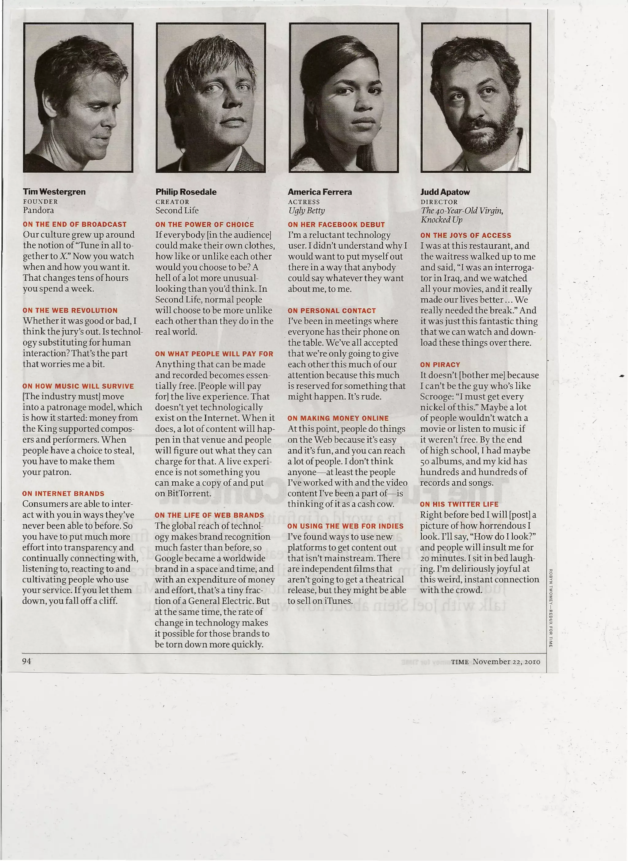 Tim Westergren                      Philip Rosedale                    America Ferrera                    Judd Apatow
FOUNDER                             CREATOR                            ACTRESS                            DIRECTOR
Pandora                             Second Life                         Ugly Betty                        The so-Year-Old Virgin,
ON THE END OF BROADCAST             ON THE POWER OF CHOICE             ON HER FACEBOOK       DEBUT
                                                                                                          Knocked Up
Our culture grew up around          If everybody [in the audience]     I'm a reluctant technology         ON THE JOYS OF ACCESS
the notion of "Tune in all to-      could make their own clothes,      user. I didn't understand why I    I was at this restaurant, and
gether to X: Now you watch          how like or unlike each other      would want to put myself out       the waitress walked up to me
when and how you want it.           would you choose to be? A          there in a way that anybody        and said, "I was an interroga-
That changes tens of hours          hell of a lot more unusual-        could say whatever they want       tor in Iraq, and we watched
you spend a week.                   looking than you'd think. In       about me, to me.                   all your movies, and it really
                                    Second Life, normal people                                            made our lives better ... We
ON THE WEB REVOLUTION               will choose to be more unlike      ON PERSONAL     CONTACT            really needed the break." And
Whether it was good or bad, I       each other than they do in the     I've been in meetings where        it was just this fantastic thing
think the jury's out. Is technol-   real world.                        everyone has their phone on        that we can watch and down-
ogy substituting for human                                             the table. We've all accepted      load these things over there.
interaction? That's the part        ON WHAT PEOPLE WILL PAY FOR        that we're only going to give
that worries me a bit.              Anything that can be made          each other this much of our        ON PIRACY
                                    and recorded becomes essen-        attention because this much        It doesn't [bother me] because
ON HOW MUSIC     WILL SURVIVE       tially free. [People will pay      is reserved for something that     1can't be the guy who's like
[The industry must] move            for] the live experience. That     might happen. It's rude.           Scrooge: "1must get every
into a patronage model, which       doesn't yet technologically                                           nickel of this." Maybe a lot
is how it started: money from       exist on the Internet. When it     ON MAKING     MONEY   ONLINE       of people wouldn't watch a           /
the King supported compos-          does, a lot of content will hap-   At this point, people do things    movie or listen to music if
ers and performers. When            pen in that venue and people       on the Web because it's easy       it weren't free. By the end
people have a choice to steal,      will figure out what they can      and it's fun, and you can reach    of high school, I had maybe
you have to make them               charge for that. A live experi-    a lot of people. I don't think     50 albums, and my kid has
your patron.                        ence is not something you          anyone-at least the people         hundreds and hundreds of
                                    can make a copy of and put         I've worked with and the video     records and songs.
ON INTERNET   BRANDS                on BitTorrent.                     content I've been a part of-is
Consumers are able to inter-                                           thinking of it as a cash cow.      ON HIS TWITTER   LIFE
act with you in ways they've        ON THE LIFE OF WEB BRANDS                                             Right before bed 1will [post] a
never been able to before. So       The global reach of technol-       ON USING THE WEB FOR INDIES        picture of how horrendous I
you have to put much more           ogy makes brand recognition        I've found ways to use new         look. I'll say, "How do I look?"
effort into transparency and        much faster than before, so        platforms to get content out       and people will insult me for
continually connecting with,        Google became a worldwide          that isn't mainstream. There       20 minutes. 1sit in bed laugh-
listening to, reacting to and       brand in a space and time, and     are independent films that         ing. I'm deliriously joyful at
cultivating people who use          with an expenditure of money       aren't going to get a theatrical   this weird, instant connection
your service. If you let them       and effort, that's a tiny frac-    release, but they might be able    with the crowd.
down, you fall off a cliff.         tion of a General Electric. But    to sell on iTunes.
                                    at the same time, the rate of
                                    change in technology makes
                                    it possible for those brands to
                                    be torn down more quickly.
94                                                                                                                TIME   November   22, 20IO

                                                                       ---       ---
 