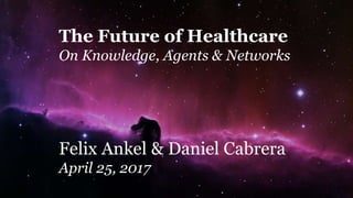 The Future of Healthcare
On Knowledge, Agents & Networks
Felix Ankel & Daniel Cabrera
April 25, 2017
 