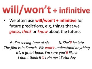 • We often use will/won’t + infinitive for
future predictions, e.g, things that we
guess, think or know about the future.
A. I’m seeing Jane at six B. She’ll be late
The film is in French. We won’t understand anything
It’s a great book. I’m sure you’ll like it
I don’t think it’ll rain next Saturday
 