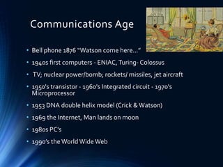 Communications Age
• Bell phone 1876 “Watson come here…”
• 1940s first computers - ENIAC,Turing- Colossus
• TV; nuclear power/bomb; rockets/ missiles, jet aircraft
• 1950's transistor - 1960's Integrated circuit - 1970's
Microprocessor
• 1953 DNA double helix model (Crick &Watson)
• 1969 the Internet, Man lands on moon
• 1980s PC's
• 1990’s theWorld Wide Web
 