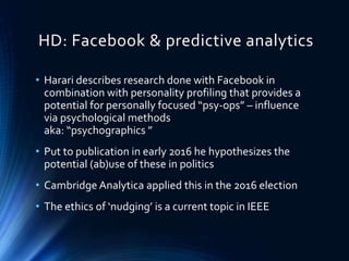 HD: Facebook & predictive analytics
• Harari describes research done with Facebook in
combination with personality profiling that provides a
potential for personally focused “psy-ops” – influence
via psychological methods
aka: “psychographics ”
• Put to publication in early 2016 he hypothesizes the
potential (ab)use of these in politics
• Cambridge Analytica applied this in the 2016 election
• The ethics of ‘nudging’ is a current topic in IEEE
 