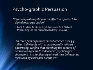 Psycho-graphic Persuasion
“Psychological targeting as an effective approach to
digital mass persuasion”
• by S. C. Matz, M. Kosinski,G. Nave and D. J. Stillwell
Proceedings of the NationalAcademy , 11/2017
• "In three field experiments that reached over 3.5
million individuals with psychologically tailored
advertising, we find that matching the content of
persuasive appeals to individuals’ psychological
characteristics significantly altered their behavior as
measured by clicks and purchases"
 