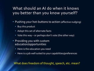 What should an AI do when it knows
you better than you know yourself?
• Pushing your hot-buttons to action (affective nudging)
• Buy this product
• Adopt this set of alternate facts
• Vote this way – or perhaps don’t vote (the other way)
• Providing you with custom
education/opportunities
• Here is the education you need
• Here is a job well suited to your capabilities/preferences
What does freedom of thought, speech, etc. mean?
 
