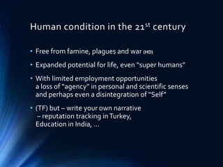 Human condition in the 21st century
• Free from famine, plagues and war (HD)
• Expanded potential for life, even “super humans”
• With limited employment opportunities
a loss of “agency” in personal and scientific senses
and perhaps even a disintegration of “Self”
• (TF) but – write your own narrative
– reputation tracking inTurkey,
Education in India, …
 