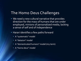The Homo Deus Challenges
• We need a new cultural narrative that provides
direction for the mass of humans that are under
employed, minions of personalized media, lacking
a sense of self and of independence
• Harari identifies a few paths forward
• A “systematic” model
• A “dataism” model
• A “domesticated humans” model (my term)
• A “homo deus” model
 