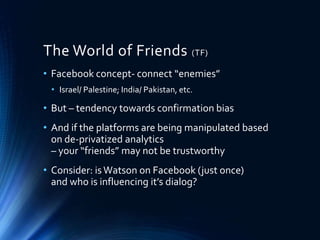 The World of Friends (TF)
• Facebook concept- connect “enemies”
• Israel/ Palestine; India/ Pakistan, etc.
• But – tendency towards confirmation bias
• And if the platforms are being manipulated based
on de-privatized analytics
– your “friends” may not be trustworthy
• Consider: is Watson on Facebook (just once)
and who is influencing it’s dialog?
 