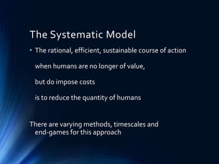 The Systematic Model
• The rational, efficient, sustainable course of action
when humans are no longer of value,
but do impose costs
is to reduce the quantity of humans
There are varying methods, timescales and
end-games for this approach
 