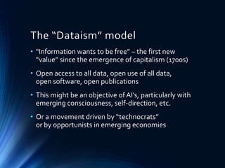 The “Dataism” model
• “Information wants to be free” – the first new
“value” since the emergence of capitalism (1700s)
• Open access to all data, open use of all data,
open software, open publications
• This might be an objective of AI’s, particularly with
emerging consciousness, self-direction, etc.
• Or a movement driven by “technocrats”
or by opportunists in emerging economies
 