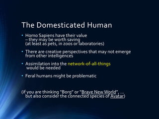 The Domesticated Human
• Homo Sapiens have their value
– they may be worth saving
(at least as pets, in zoos or laboratories)
• There are creative perspectives that may not emerge
from other intelligences
• Assimilation into the network-of-all-things
would be needed
• Feral humans might be problematic
(if you are thinking “Borg” or “Brave NewWorld”, …
but also consider the connected species of Avatar)
 