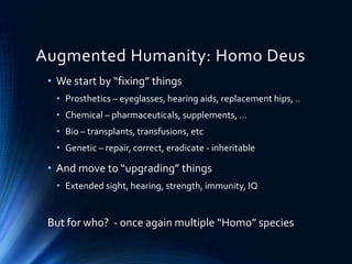 Augmented Humanity: Homo Deus
• We start by “fixing” things
• Prosthetics – eyeglasses, hearing aids, replacement hips, ..
• Chemical – pharmaceuticals, supplements, …
• Bio – transplants, transfusions, etc
• Genetic – repair, correct, eradicate - inheritable
• And move to “upgrading” things
• Extended sight, hearing, strength, immunity, IQ
But for who? - once again multiple “Homo” species
 