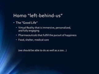 Homo “left-behind-us”
• The “Good Life”
• Virtual Reality that is immersive, personalized,
and fully engaging
• Pharmaceuticals that fulfill the pursuit of happiness
• Food, shelter, medical care
(we should be able to do as well as a zoo…)
 