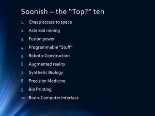 Soonish – the “Top?” ten
1. Cheap access to space
2. Asteroid mining
3. Fusion power
4. Programmable “Stuff”
5. Robotic Construction
6. Augmented reality
7. Synthetic Biology
8. Precision Medicine
9. Bio Printing
10. Brain-Computer Interface
 