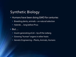 Synthetic Biology
• Humans have been doing GMO for centuries
• Breeding plants, animals – un-natural selection
• Hybrids … long before Prius
• But …
• Insulin generating eColi – tip of the iceberg
• Growing “human” organs in other hosts
• Genetic Engineering – Plants,Animals, Humans
 