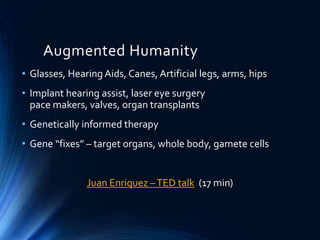 Augmented Humanity
• Glasses, Hearing Aids, Canes, Artificial legs, arms, hips
• Implant hearing assist, laser eye surgery
pace makers, valves, organ transplants
• Genetically informed therapy
• Gene “fixes” – target organs, whole body, gamete cells
Juan Enriquez –TED talk (17 min)
 