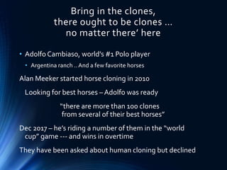 Bring in the clones,
there ought to be clones …
no matter there’ here
• Adolfo Cambiaso, world’s #1 Polo player
• Argentina ranch ..And a few favorite horses
Alan Meeker started horse cloning in 2010
Looking for best horses – Adolfo was ready
“there are more than 100 clones
from several of their best horses”
Dec 2017 – he’s riding a number of them in the “world
cup” game --- and wins in overtime
They have been asked about human cloning but declined
 