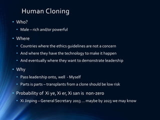 Human Cloning
• Who?
• Male – rich and/or powerful
• Where
• Countries where the ethics guidelines are not a concern
• And where they have the technology to make it happen
• And eventually where they want to demonstrate leadership
• Why
• Pass leadership onto, well - Myself
• Parts is parts – transplants from a clone should be low risk
• Probability of Xi ye, Xi er, Xi san is non-zero
• Xi Jinping – General Secretary 2013 … maybe by 2023 we may know
 