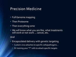 Precision Medicine
• Full Genome mapping
• Then Proteome
• Then everything-ome
• We will know what you are like, what treatments
will work or not work … cancer, etc.
And
• Encapsulated delivery with genetic targeting
• Custom virus attaches to specific cells/pathogens…
• Or training your “T” cells to attack specific targets
 