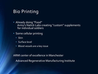 Bio Printing
• Already doing “Food”
Army’s Natick Labs creating “custom” supplements
for individual soldiers
• Some cellular printing
• Skin
• Surface level
• Blood vessels are a key issue
ARMI center of excellence in Manchester
Advanced Regenerative Manufacturing Institute
 