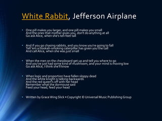White Rabbit, Jefferson Airplane
• One pill makes you larger, and one pill makes you small
And the ones that mother gives you, don't do anything at all
Go ask Alice, when she's ten feet tall
• And if you go chasing rabbits, and you know you're going to fall
Tell 'em a hookah-smoking caterpillar has given you the call
And call Alice, when she was just small
• When the men on the chessboard get up and tell you where to go
And you've just had some kind of mushroom, and your mind is moving low
Go ask Alice, I think she'll know
• When logic and proportion have fallen sloppy dead
And the white knight is talking backwards
And the red queen's off with her head
Remember what the dormouse said
Feed your head, feed your head
• Written by Grace Wing Slick • Copyright © Universal Music Publishing Group
 