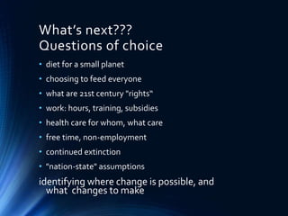 What’s next???
Questions of choice
• diet for a small planet
• choosing to feed everyone
• what are 21st century "rights“
• work: hours, training, subsidies
• health care for whom, what care
• free time, non-employment
• continued extinction
• "nation-state" assumptions
identifying where change is possible, and
what changes to make
 