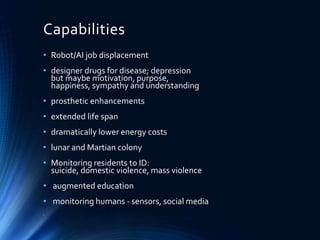 Capabilities
• Robot/AI job displacement
• designer drugs for disease; depression
but maybe motivation, purpose,
happiness, sympathy and understanding
• prosthetic enhancements
• extended life span
• dramatically lower energy costs
• lunar and Martian colony
• Monitoring residents to ID:
suicide, domestic violence, mass violence
• augmented education
• monitoring humans - sensors, social media
•
 