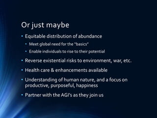 Or just maybe
• Equitable distribution of abundance
• Meet global need for the “basics”
• Enable individuals to rise to their potential
• Reverse existential risks to environment, war, etc.
• Health care & enhancements available
• Understanding of human nature, and a focus on
productive, purposeful, happiness
• Partner with the AGI’s as they join us
 