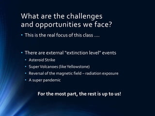 What are the challenges
and opportunities we face?
• This is the real focus of this class ….
• There are external “extinction level” events
• Asteroid Strike
• SuperVolcanoes (likeYellowstone)
• Reversal of the magnetic field – radiation exposure
• A super pandemic
For the most part, the rest is up to us!
 